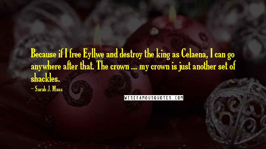 Sarah J. Maas Quotes: Because if I free Eyllwe and destroy the king as Celaena, I can go anywhere after that. The crown ... my crown is just another set of shackles.