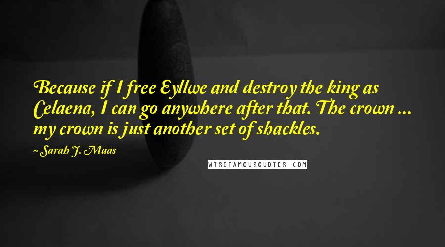 Sarah J. Maas Quotes: Because if I free Eyllwe and destroy the king as Celaena, I can go anywhere after that. The crown ... my crown is just another set of shackles.