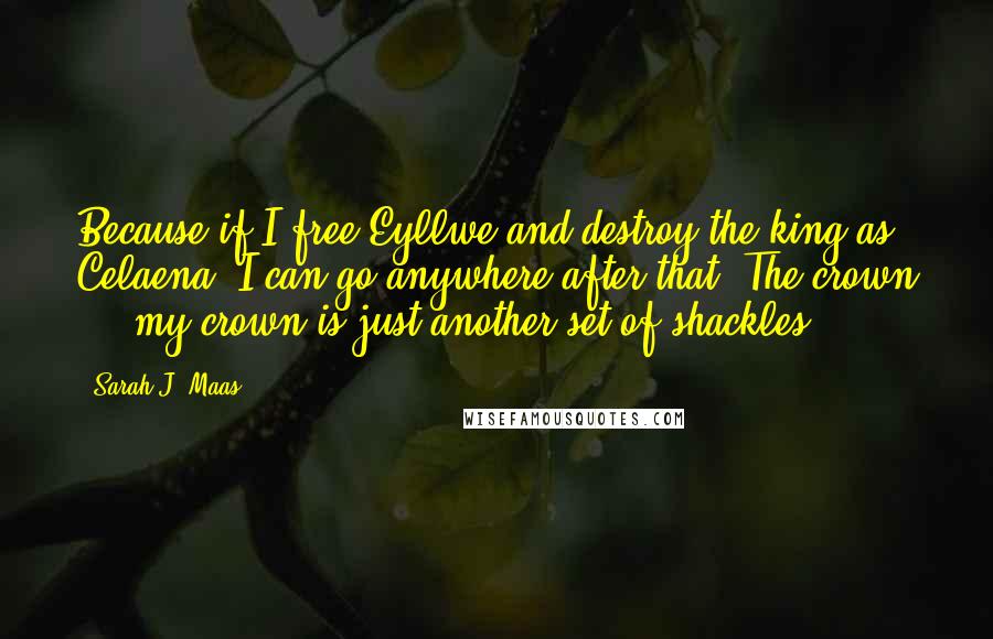 Sarah J. Maas Quotes: Because if I free Eyllwe and destroy the king as Celaena, I can go anywhere after that. The crown ... my crown is just another set of shackles.