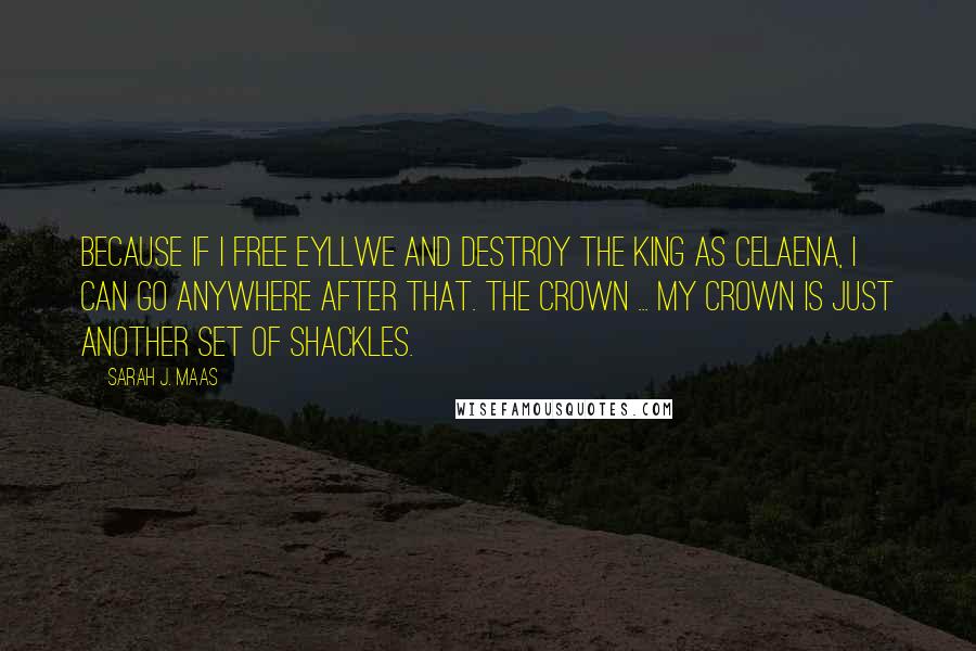 Sarah J. Maas Quotes: Because if I free Eyllwe and destroy the king as Celaena, I can go anywhere after that. The crown ... my crown is just another set of shackles.