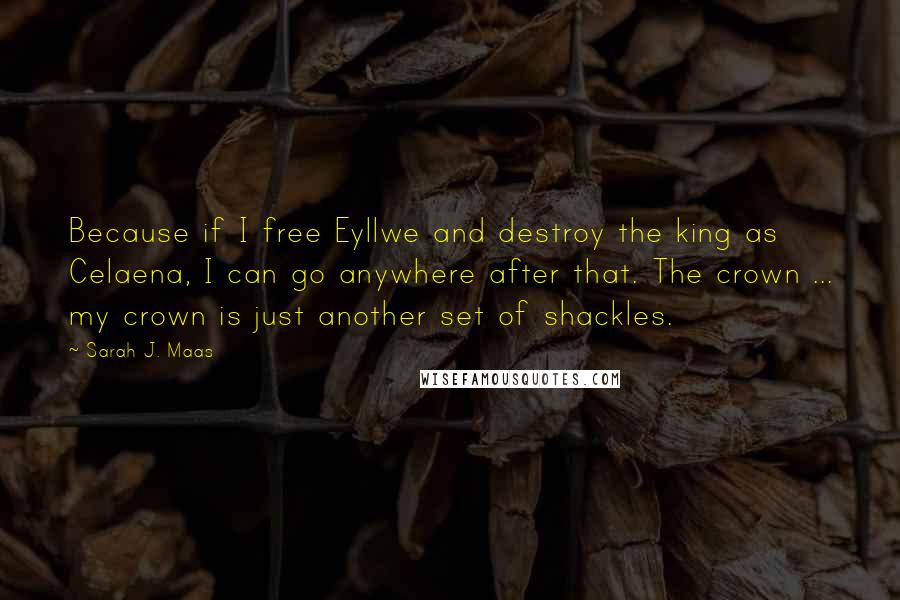 Sarah J. Maas Quotes: Because if I free Eyllwe and destroy the king as Celaena, I can go anywhere after that. The crown ... my crown is just another set of shackles.
