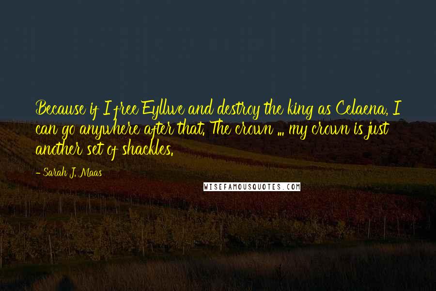 Sarah J. Maas Quotes: Because if I free Eyllwe and destroy the king as Celaena, I can go anywhere after that. The crown ... my crown is just another set of shackles.