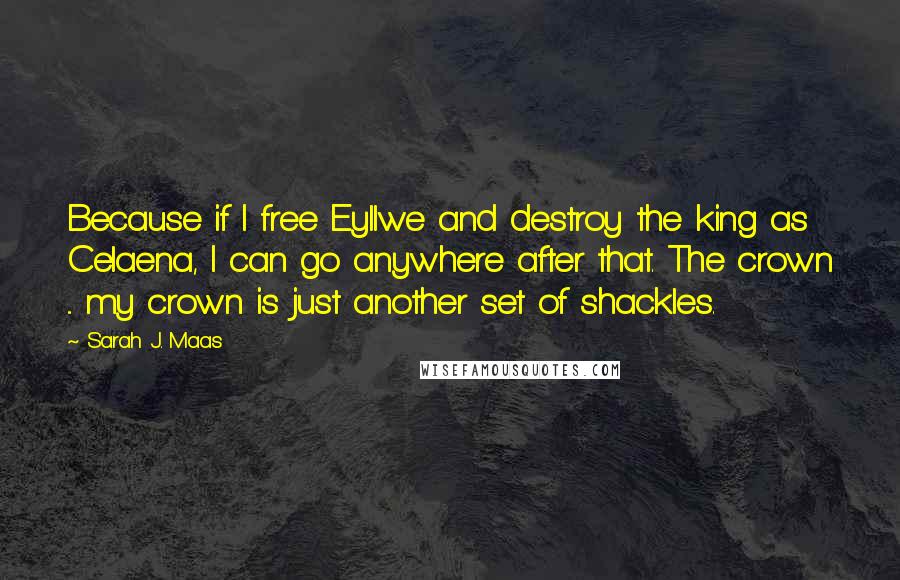 Sarah J. Maas Quotes: Because if I free Eyllwe and destroy the king as Celaena, I can go anywhere after that. The crown ... my crown is just another set of shackles.