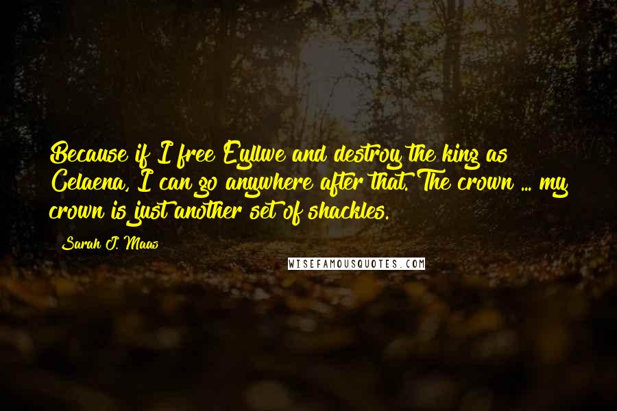 Sarah J. Maas Quotes: Because if I free Eyllwe and destroy the king as Celaena, I can go anywhere after that. The crown ... my crown is just another set of shackles.
