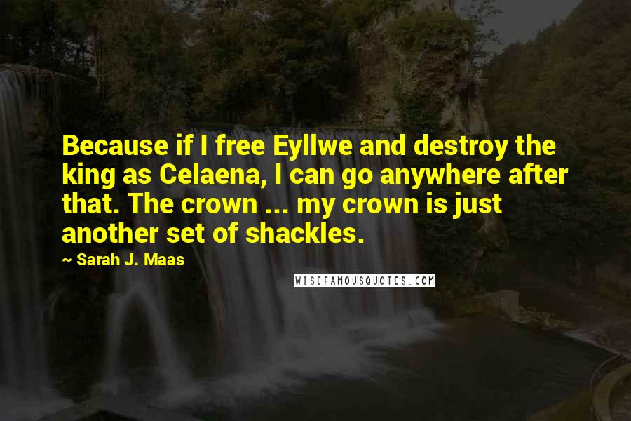 Sarah J. Maas Quotes: Because if I free Eyllwe and destroy the king as Celaena, I can go anywhere after that. The crown ... my crown is just another set of shackles.