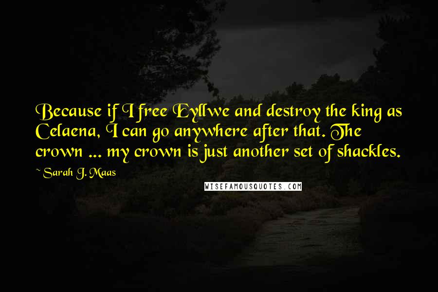 Sarah J. Maas Quotes: Because if I free Eyllwe and destroy the king as Celaena, I can go anywhere after that. The crown ... my crown is just another set of shackles.