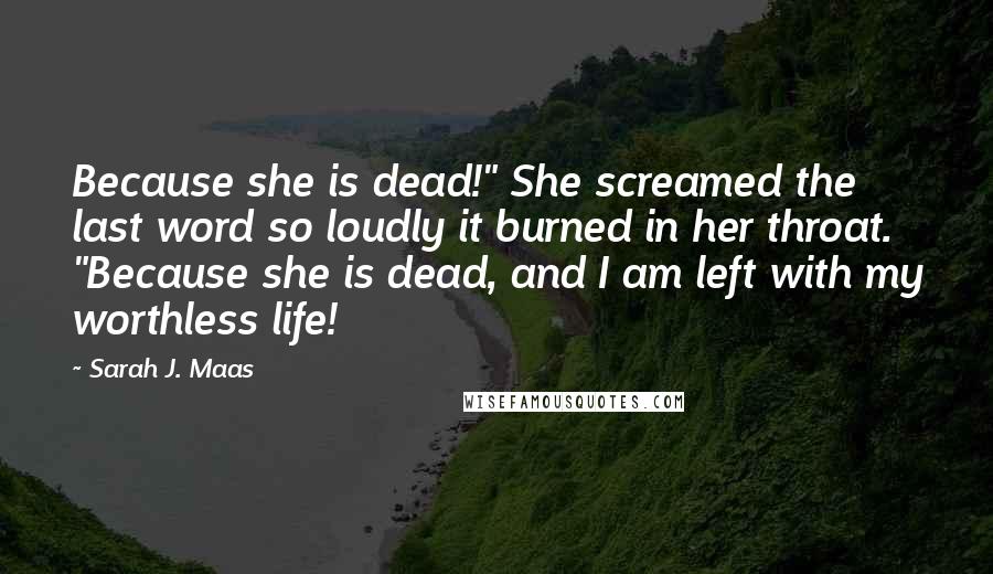 Sarah J. Maas Quotes: Because she is dead!" She screamed the last word so loudly it burned in her throat. "Because she is dead, and I am left with my worthless life!