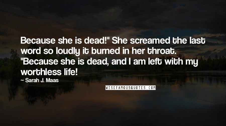 Sarah J. Maas Quotes: Because she is dead!" She screamed the last word so loudly it burned in her throat. "Because she is dead, and I am left with my worthless life!