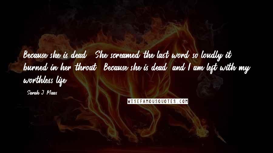 Sarah J. Maas Quotes: Because she is dead!" She screamed the last word so loudly it burned in her throat. "Because she is dead, and I am left with my worthless life!