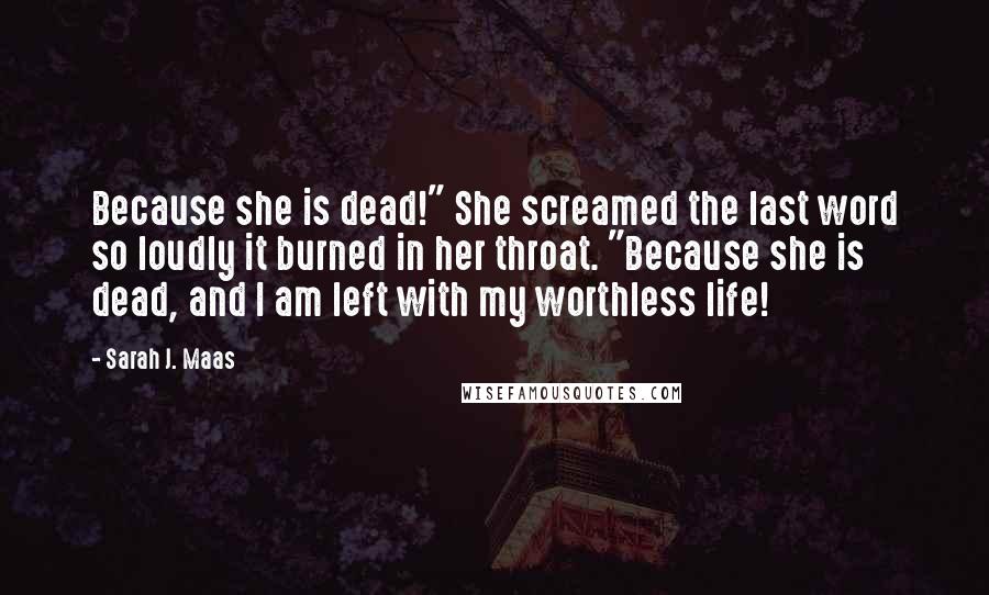 Sarah J. Maas Quotes: Because she is dead!" She screamed the last word so loudly it burned in her throat. "Because she is dead, and I am left with my worthless life!