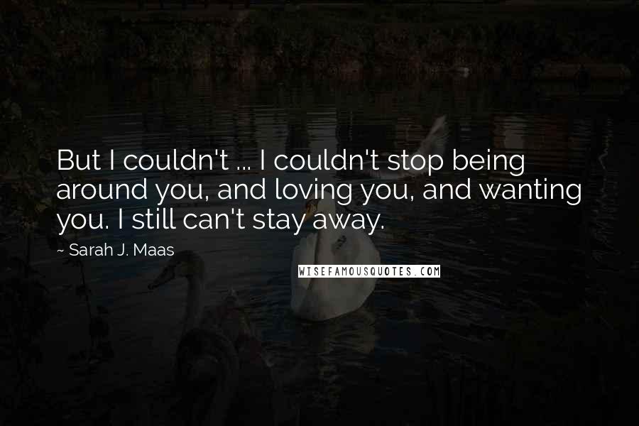 Sarah J. Maas Quotes: But I couldn't ... I couldn't stop being around you, and loving you, and wanting you. I still can't stay away.