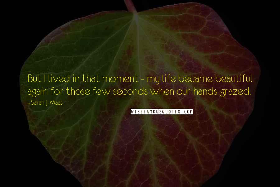 Sarah J. Maas Quotes: But I lived in that moment - my life became beautiful again for those few seconds when our hands grazed.