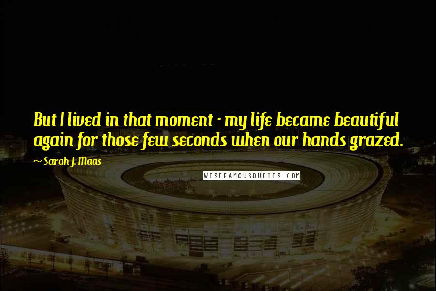 Sarah J. Maas Quotes: But I lived in that moment - my life became beautiful again for those few seconds when our hands grazed.