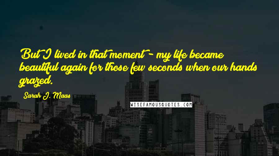 Sarah J. Maas Quotes: But I lived in that moment - my life became beautiful again for those few seconds when our hands grazed.