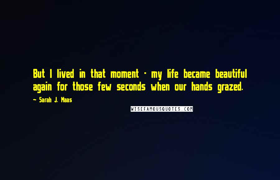 Sarah J. Maas Quotes: But I lived in that moment - my life became beautiful again for those few seconds when our hands grazed.