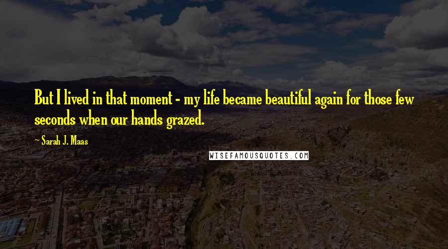 Sarah J. Maas Quotes: But I lived in that moment - my life became beautiful again for those few seconds when our hands grazed.