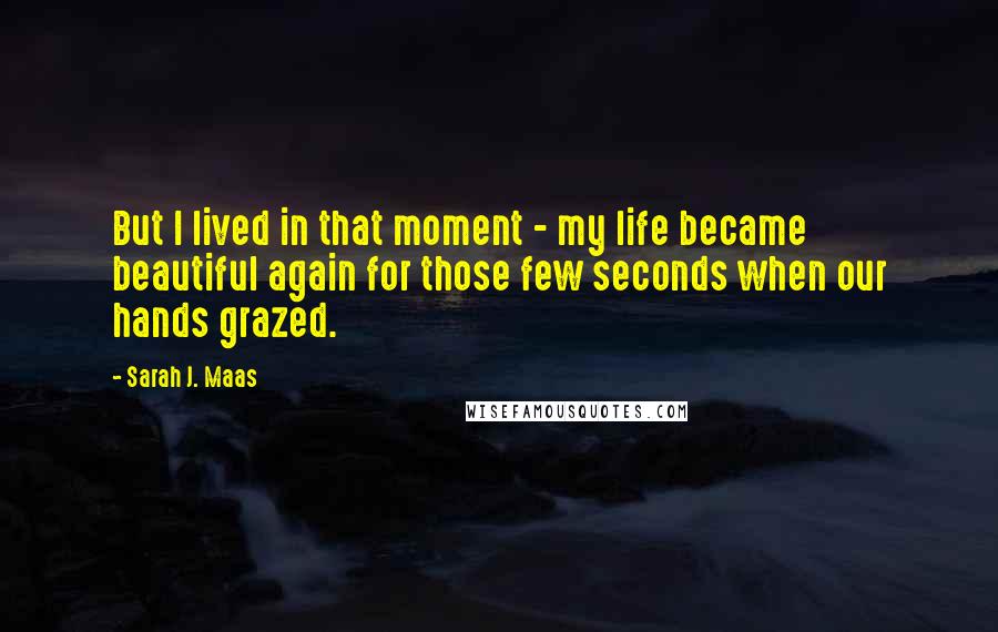 Sarah J. Maas Quotes: But I lived in that moment - my life became beautiful again for those few seconds when our hands grazed.