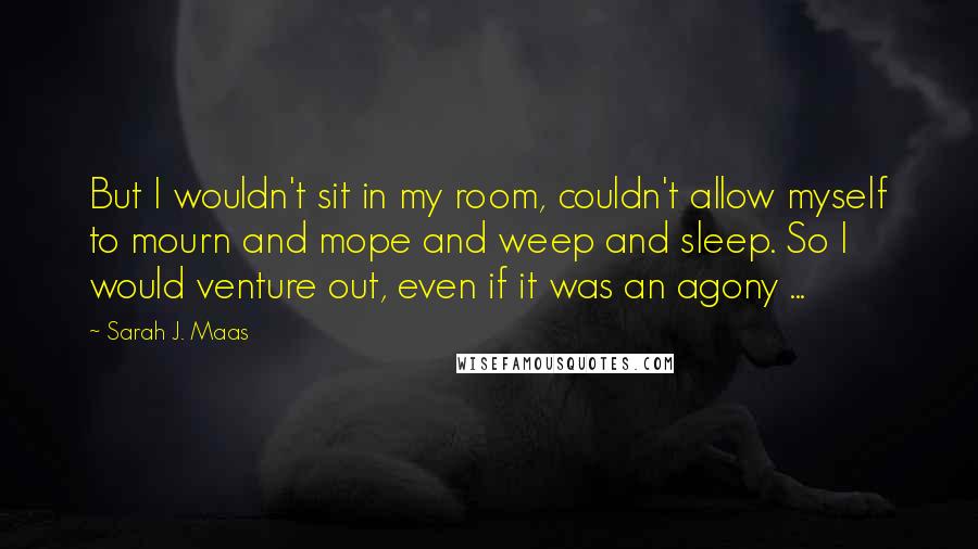 Sarah J. Maas Quotes: But I wouldn't sit in my room, couldn't allow myself to mourn and mope and weep and sleep. So I would venture out, even if it was an agony ...