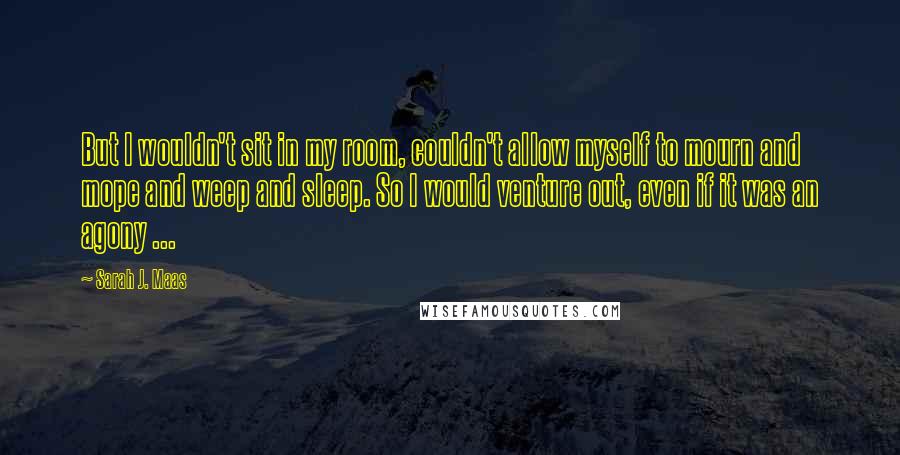 Sarah J. Maas Quotes: But I wouldn't sit in my room, couldn't allow myself to mourn and mope and weep and sleep. So I would venture out, even if it was an agony ...