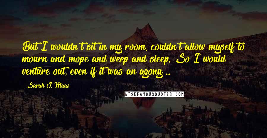 Sarah J. Maas Quotes: But I wouldn't sit in my room, couldn't allow myself to mourn and mope and weep and sleep. So I would venture out, even if it was an agony ...