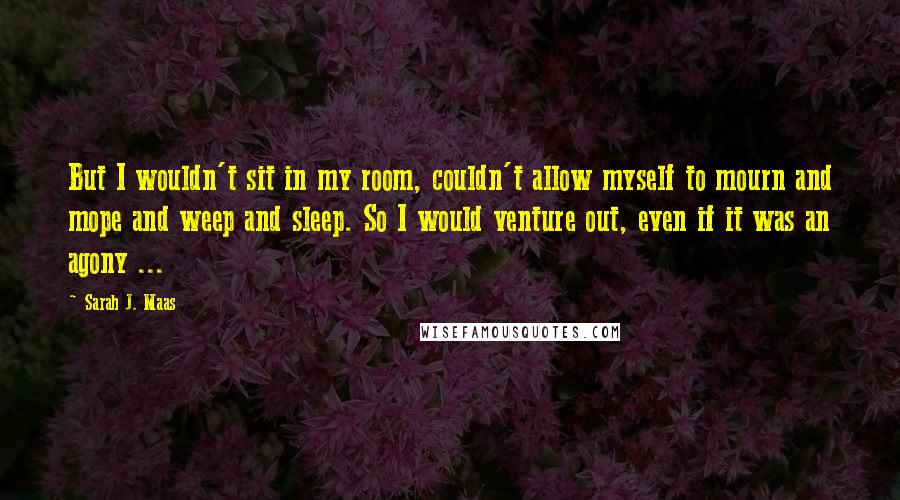 Sarah J. Maas Quotes: But I wouldn't sit in my room, couldn't allow myself to mourn and mope and weep and sleep. So I would venture out, even if it was an agony ...