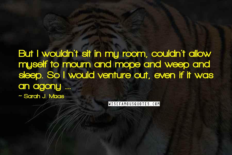 Sarah J. Maas Quotes: But I wouldn't sit in my room, couldn't allow myself to mourn and mope and weep and sleep. So I would venture out, even if it was an agony ...