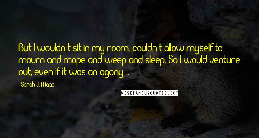 Sarah J. Maas Quotes: But I wouldn't sit in my room, couldn't allow myself to mourn and mope and weep and sleep. So I would venture out, even if it was an agony ...