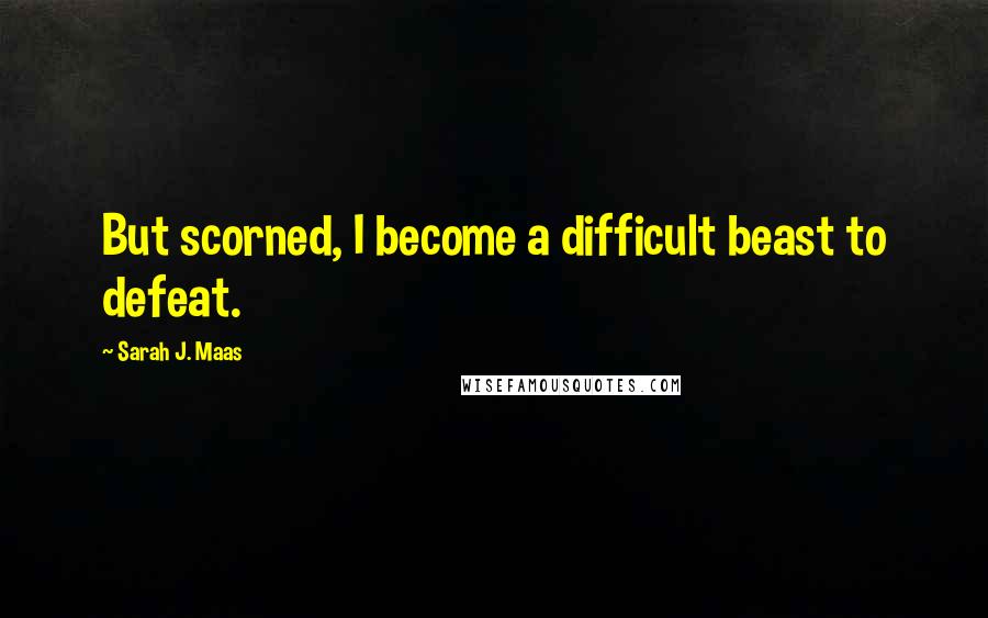 Sarah J. Maas Quotes: But scorned, I become a difficult beast to defeat.