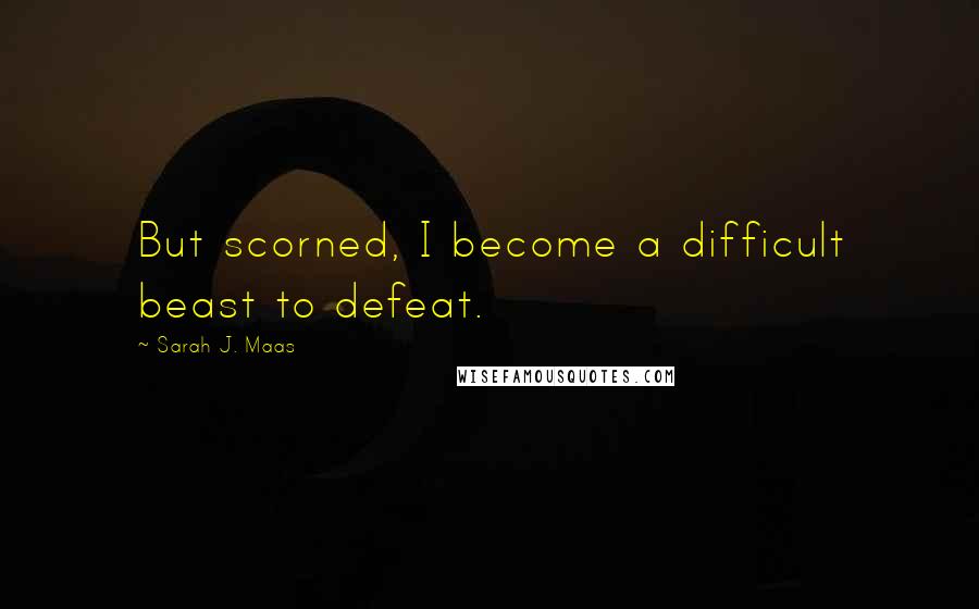 Sarah J. Maas Quotes: But scorned, I become a difficult beast to defeat.