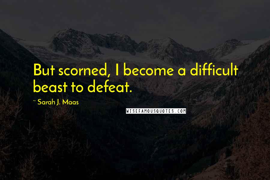 Sarah J. Maas Quotes: But scorned, I become a difficult beast to defeat.