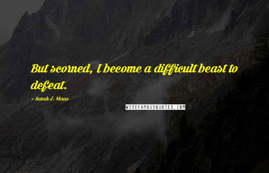 Sarah J. Maas Quotes: But scorned, I become a difficult beast to defeat.