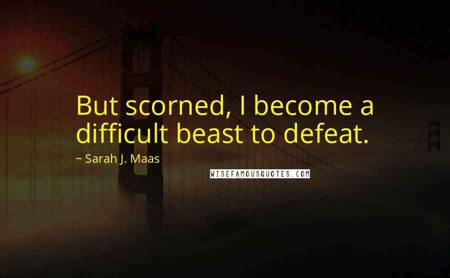 Sarah J. Maas Quotes: But scorned, I become a difficult beast to defeat.