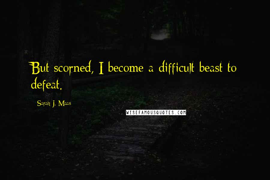 Sarah J. Maas Quotes: But scorned, I become a difficult beast to defeat.