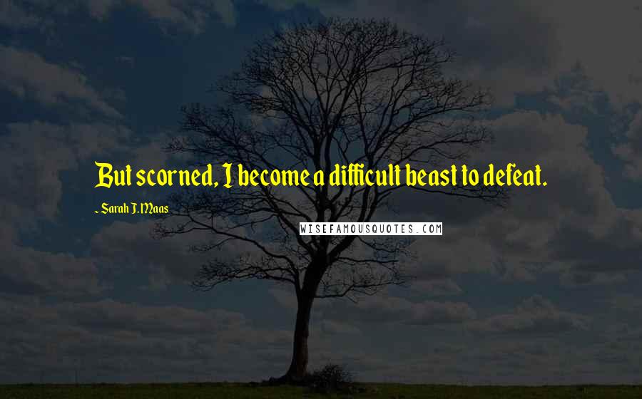 Sarah J. Maas Quotes: But scorned, I become a difficult beast to defeat.