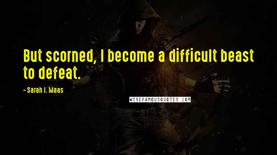 Sarah J. Maas Quotes: But scorned, I become a difficult beast to defeat.