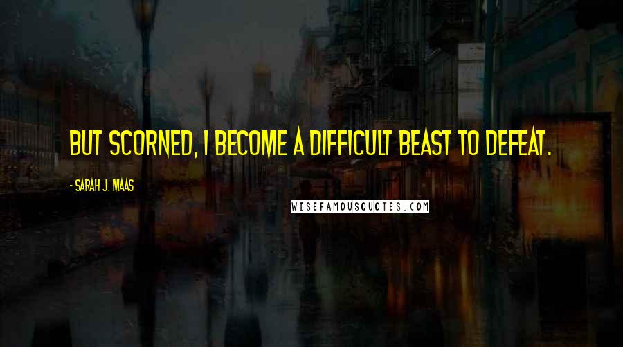 Sarah J. Maas Quotes: But scorned, I become a difficult beast to defeat.