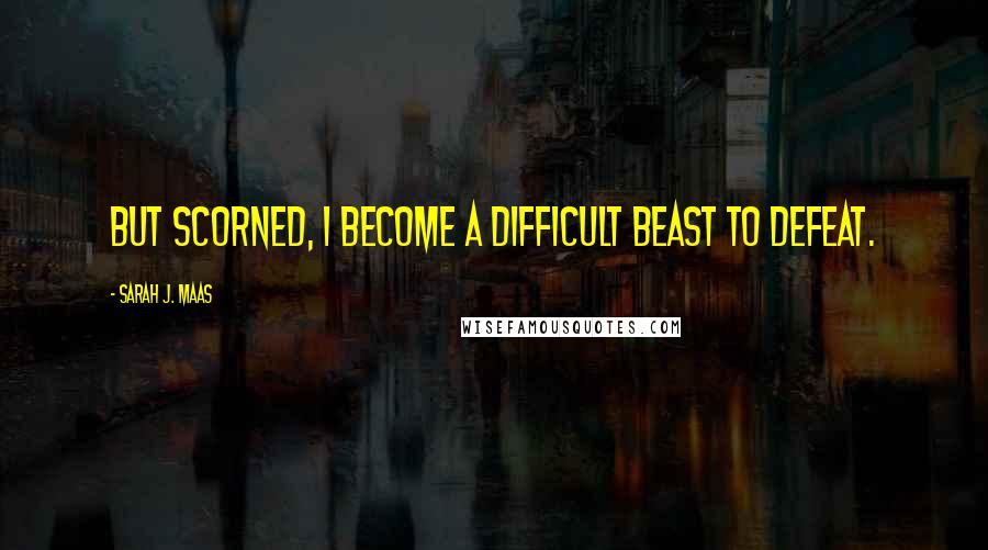 Sarah J. Maas Quotes: But scorned, I become a difficult beast to defeat.