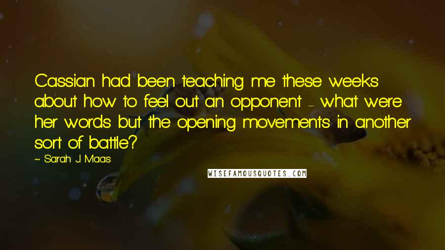 Sarah J. Maas Quotes: Cassian had been teaching me these weeks about how to feel out an opponent - what were her words but the opening movements in another sort of battle?