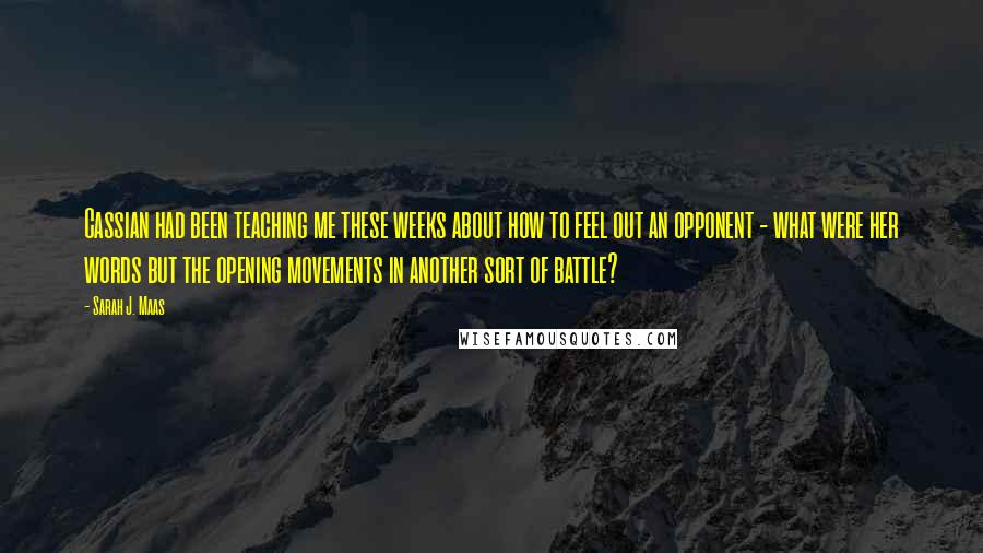 Sarah J. Maas Quotes: Cassian had been teaching me these weeks about how to feel out an opponent - what were her words but the opening movements in another sort of battle?