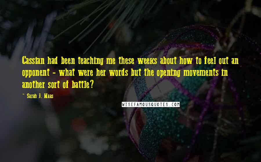 Sarah J. Maas Quotes: Cassian had been teaching me these weeks about how to feel out an opponent - what were her words but the opening movements in another sort of battle?