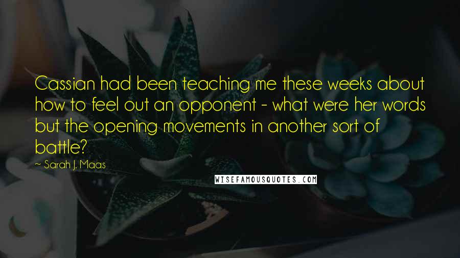 Sarah J. Maas Quotes: Cassian had been teaching me these weeks about how to feel out an opponent - what were her words but the opening movements in another sort of battle?