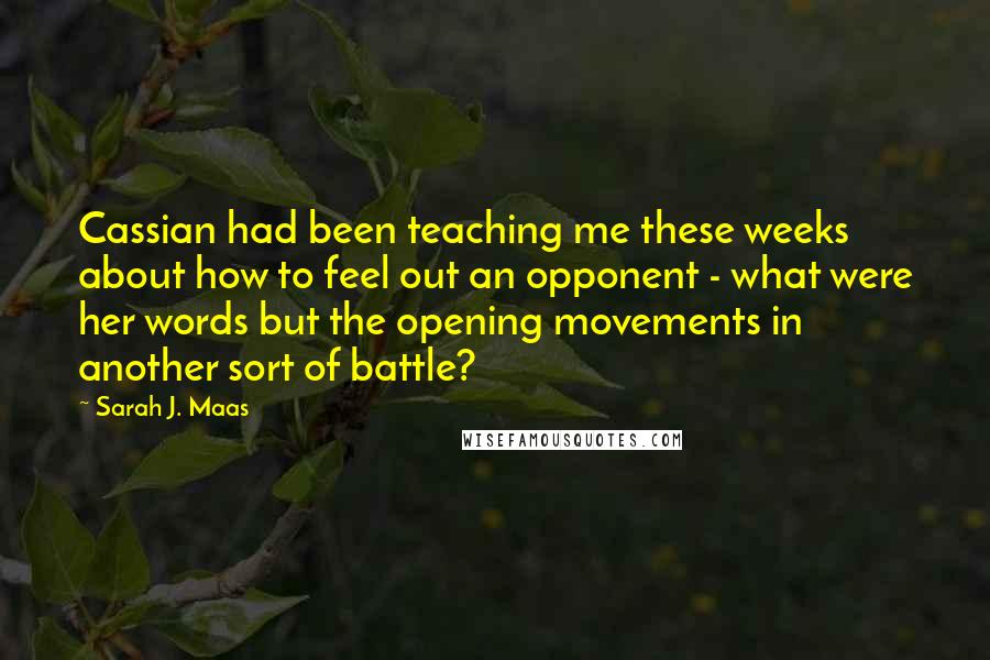 Sarah J. Maas Quotes: Cassian had been teaching me these weeks about how to feel out an opponent - what were her words but the opening movements in another sort of battle?