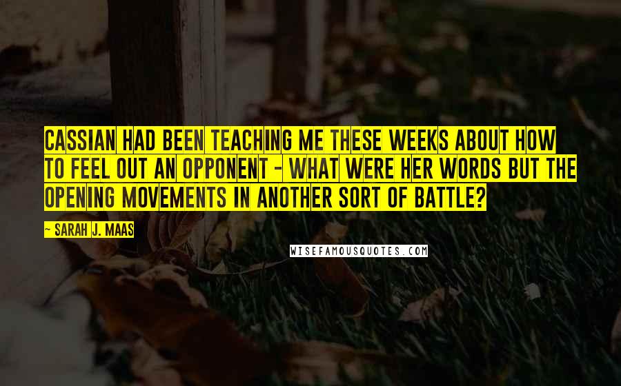 Sarah J. Maas Quotes: Cassian had been teaching me these weeks about how to feel out an opponent - what were her words but the opening movements in another sort of battle?