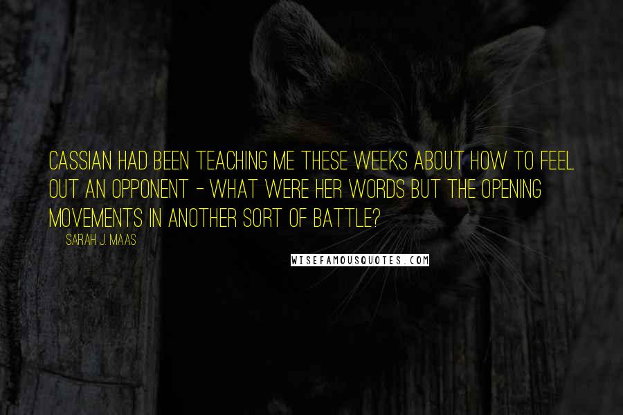 Sarah J. Maas Quotes: Cassian had been teaching me these weeks about how to feel out an opponent - what were her words but the opening movements in another sort of battle?