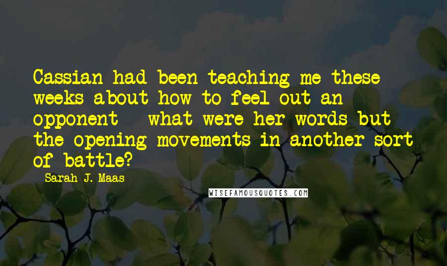 Sarah J. Maas Quotes: Cassian had been teaching me these weeks about how to feel out an opponent - what were her words but the opening movements in another sort of battle?