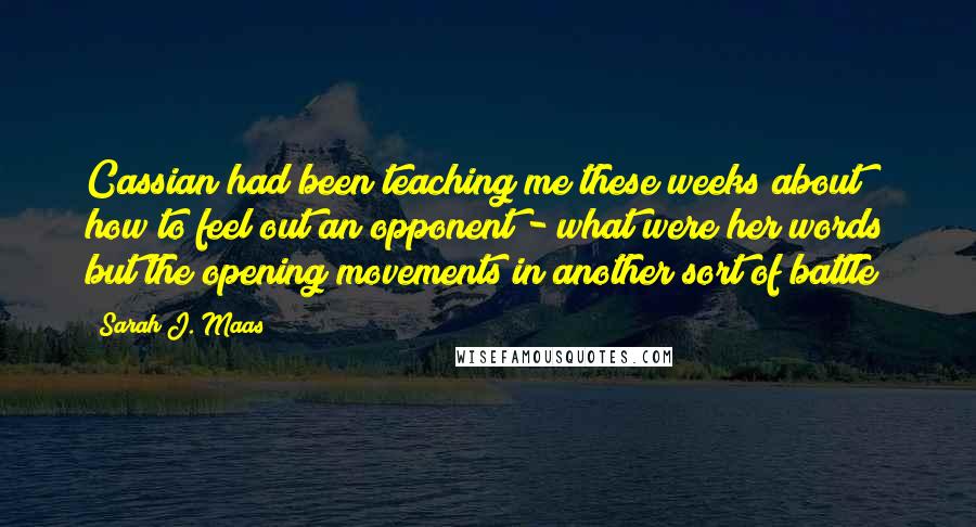 Sarah J. Maas Quotes: Cassian had been teaching me these weeks about how to feel out an opponent - what were her words but the opening movements in another sort of battle?