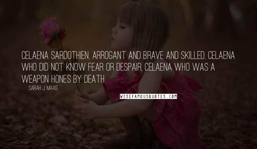 Sarah J. Maas Quotes: Celaena Sardothien, arrogant and brave and skilled, Celaena who did not know fear or despair, Celaena who was a weapon hones by Death.