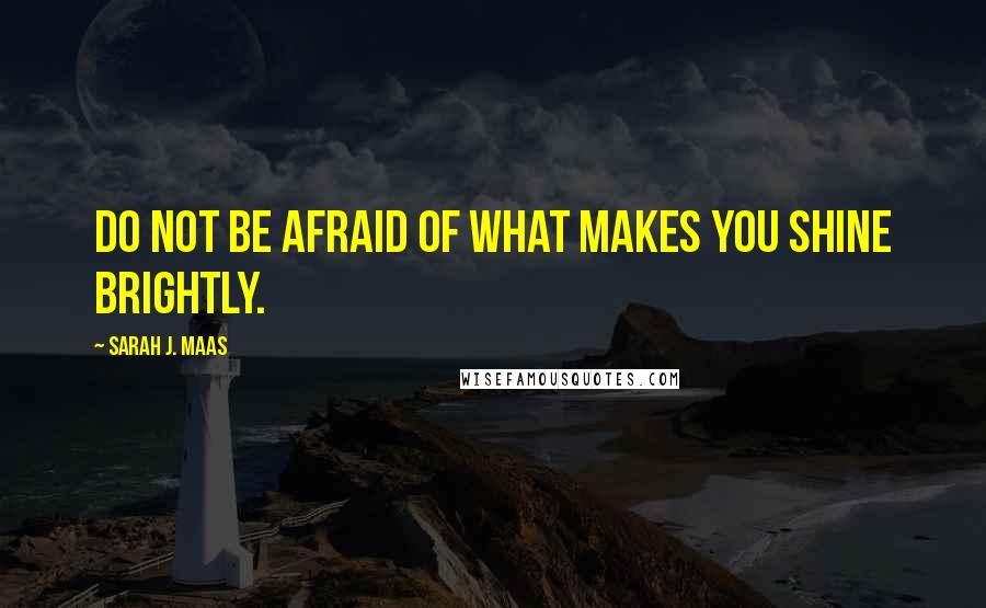 Sarah J. Maas Quotes: Do not be afraid of what makes you shine brightly.