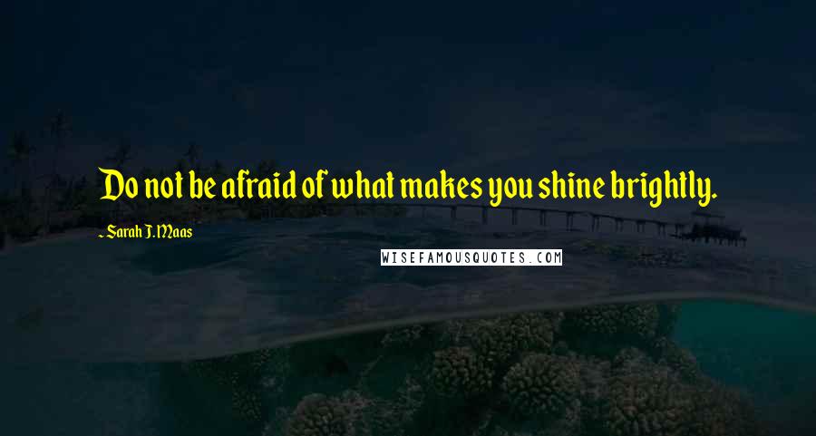 Sarah J. Maas Quotes: Do not be afraid of what makes you shine brightly.