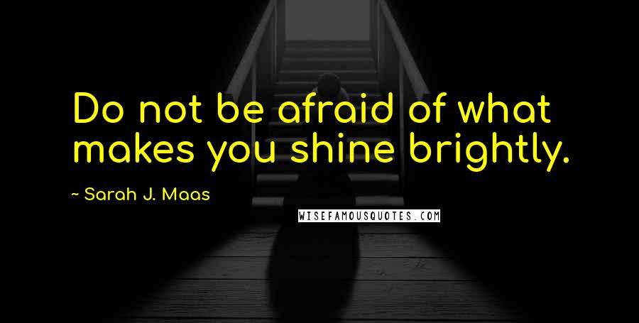 Sarah J. Maas Quotes: Do not be afraid of what makes you shine brightly.